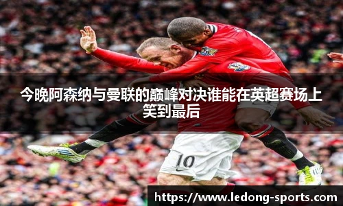 今晚阿森纳与曼联的巅峰对决谁能在英超赛场上笑到最后